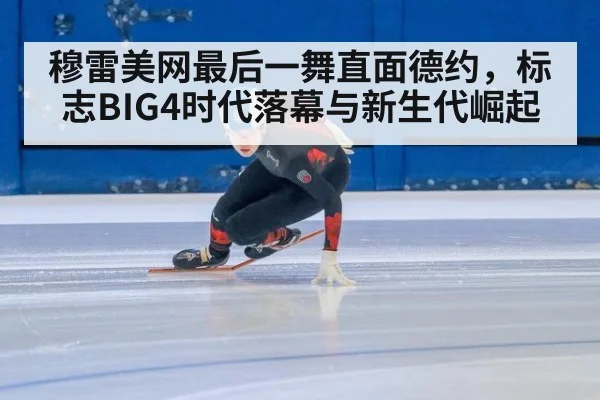 穆雷美网最后一舞直面德约，标志BIG4时代落幕与新生代崛起