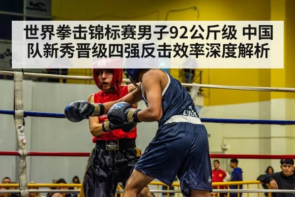 世界拳击锦标赛男子92公斤级 中国队新秀晋级四强反击效率深度解析