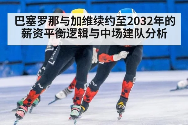 巴塞罗那与加维续约至2032年的薪资平衡逻辑与中场建队分析